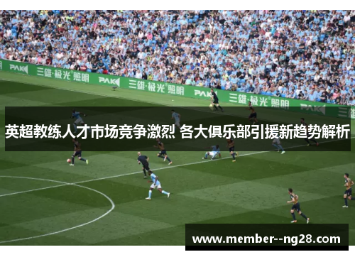 英超教练人才市场竞争激烈 各大俱乐部引援新趋势解析