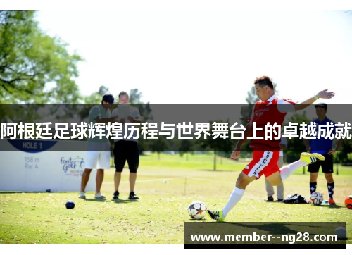 阿根廷足球辉煌历程与世界舞台上的卓越成就