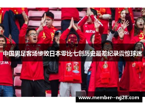 中国男足客场惨败日本零比七创历史最差纪录震惊球迷