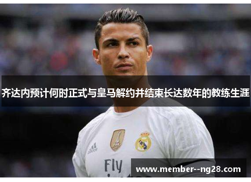 齐达内预计何时正式与皇马解约并结束长达数年的教练生涯